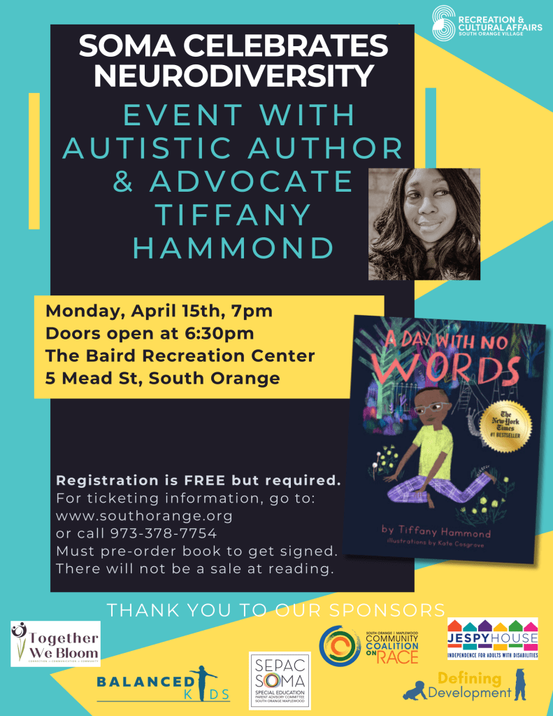 [Image Description: The image is a colorful promotional poster for an event celebrating neurodiversity. The upper part of the poster has a dark blue background with the title "SOMA CELEBRATES NEURODIVERSITY" in bold yellow and white font, accompanied by the logo for 'Recreation & Cultural Affairs SOUTH ORANGE VILLAGE'. Below this section is an informal circular cut-out picture of a Tiffany Hammond, a Black woman with long, wavy black hair smiling against a beige background. Text reads "Autistic author and advocate Tiffany Hammond." Adjacent to her image, is a book cover displaying the title "A DAY WITH NO WORDS" in large white and yellow lettering and showing a young, bespectacled Black character sitting and holding a dandelion with buildings and trees in the background. The book is credited to Tiffany Hammond, with illustrations by Kate Cosgrove. The lower part of the poster with a yellow background provides details of the event timing and location: "Monday, April 15th, 7pm, Doors open at 6:30pm, The Baird Recreation Center, 5 Mead St, South Orange." At the very bottom, a blue strip includes a thank you message for sponsors, with logos and names of organizations: 'Together We Bloom', 'Balanced Kids', 'SEPAC SOMA', 'Community Coalition on Race', 'Defining Development', and 'Jespy House'.]